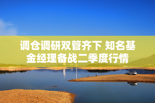 调仓调研双管齐下 知名基金经理备战二季度行情