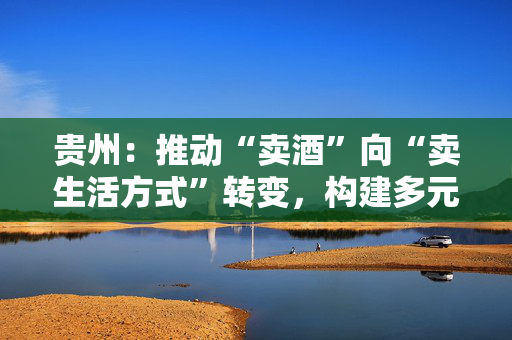 贵州：推动“卖酒”向“卖生活方式”转变，构建多元化酒生活消费场景