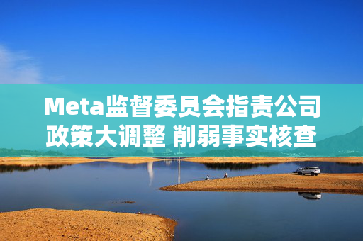 Meta监督委员会指责公司政策大调整 削弱事实核查与争议话题管控