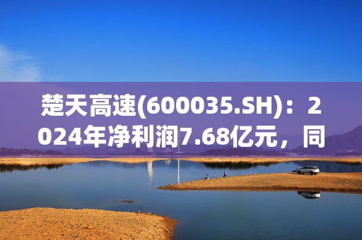 楚天高速(600035.SH)：2024年净利润7.68亿元，同比下降18.53%
