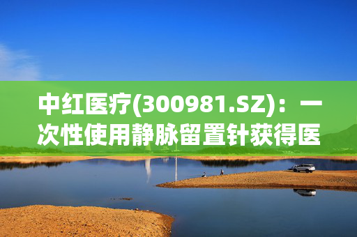 中红医疗(300981.SZ)：一次性使用静脉留置针获得医疗器械注册证