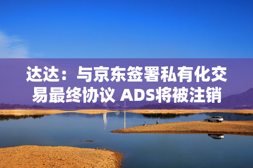 达达：与京东签署私有化交易最终协议 ADS将被注销