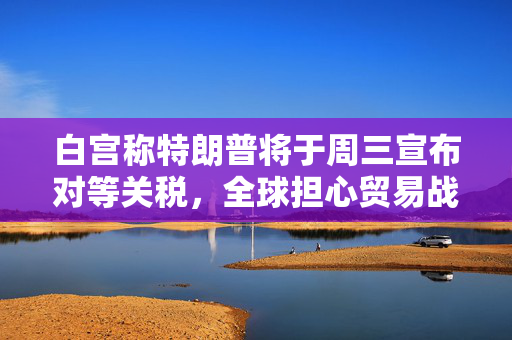 白宫称特朗普将于周三宣布对等关税，全球担心贸易战愈演愈烈
