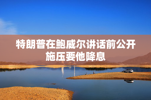 特朗普在鲍威尔讲话前公开施压要他降息