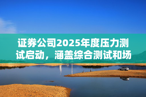 证券公司2025年度压力测试启动，涵盖综合测试和场外衍生品业务测试