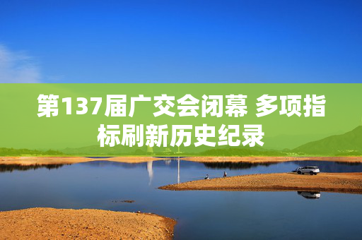 第137届广交会闭幕 多项指标刷新历史纪录