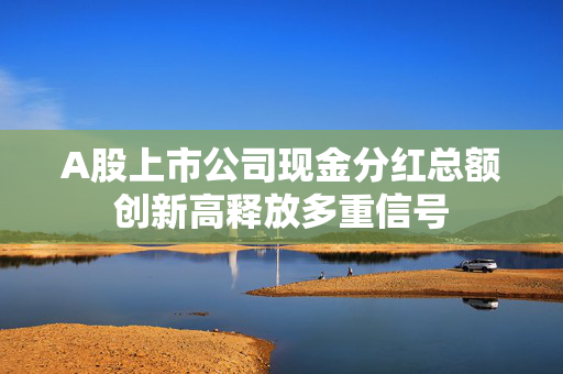 A股上市公司现金分红总额创新高释放多重信号