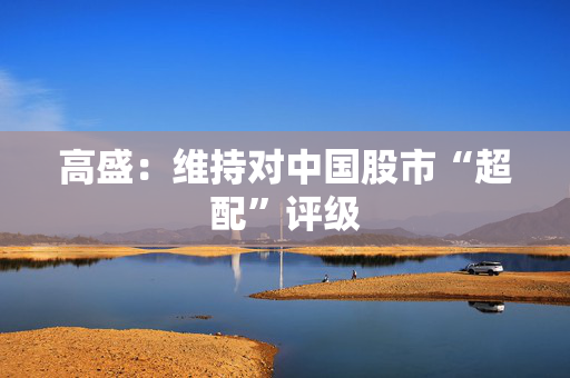 高盛：维持对中国股市“超配”评级