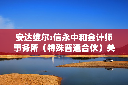 安达维尔:信永中和会计师事务所（特殊普通合伙）关于北京安达维尔科技股份有限公司申请向特定对象发行股票的审核问询函之回复报告（修订稿）