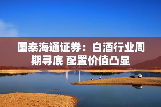 国泰海通证券：白酒行业周期寻底 配置价值凸显