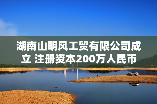 湖南山明风工贸有限公司成立 注册资本200万人民币