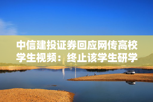 中信建投证券回应网传高校学生视频：终止该学生研学，对有关责任人启动问责程序
