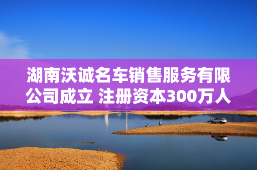 湖南沃诚名车销售服务有限公司成立 注册资本300万人民币