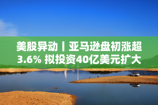美股异动丨亚马逊盘初涨超3.6% 拟投资40亿美元扩大美国小城镇配送网络