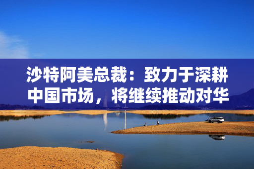 沙特阿美总裁：致力于深耕中国市场，将继续推动对华合作向纵深拓展