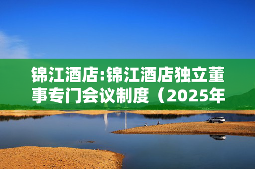 锦江酒店:锦江酒店独立董事专门会议制度（2025年6月修订稿）