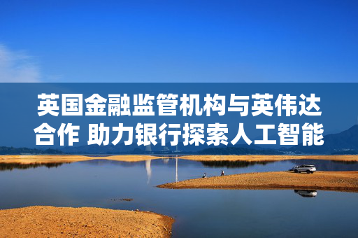 英国金融监管机构与英伟达合作 助力银行探索人工智能应用