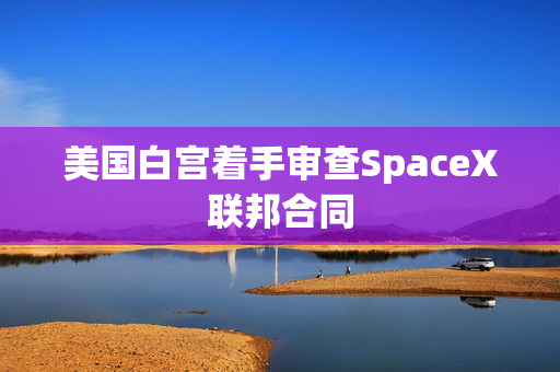 美国白宫着手审查SpaceX联邦合同