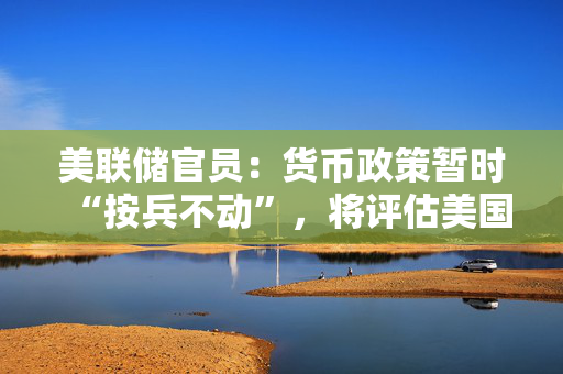 美联储官员：货币政策暂时“按兵不动”，将评估美国主权信用评级被下调的影响