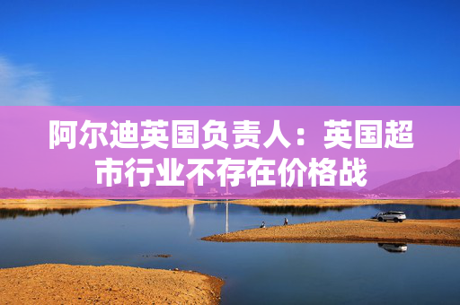 阿尔迪英国负责人：英国超市行业不存在价格战