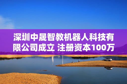 深圳中晟智教机器人科技有限公司成立 注册资本100万人民币
