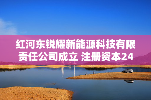 红河东锐耀新能源科技有限责任公司成立 注册资本2400万人民币