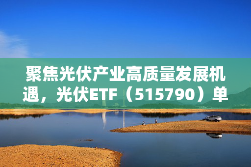 聚焦光伏产业高质量发展机遇，光伏ETF（515790）单周获14.62亿元资金加仓