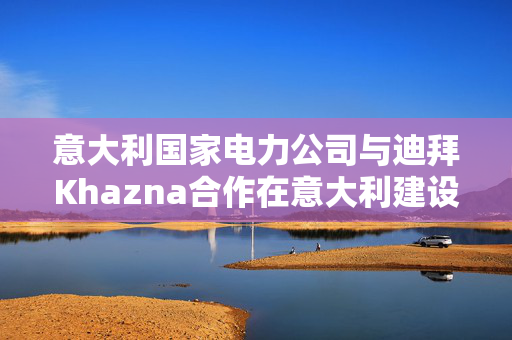 意大利国家电力公司与迪拜Khazna合作在意大利建设数据中心园区
