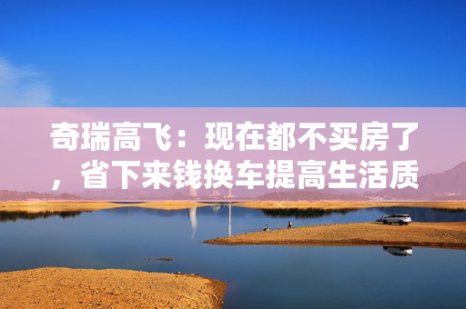 奇瑞高飞：现在都不买房了，省下来钱换车提高生活质量