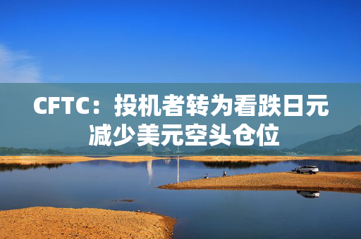 CFTC：投机者转为看跌日元 减少美元空头仓位