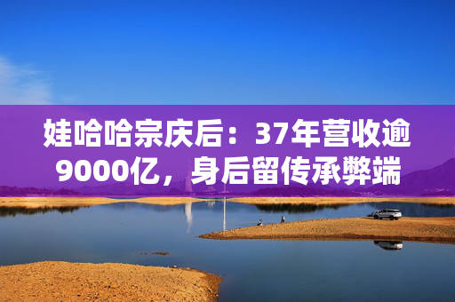 娃哈哈宗庆后：37年营收逾9000亿，身后留传承弊端