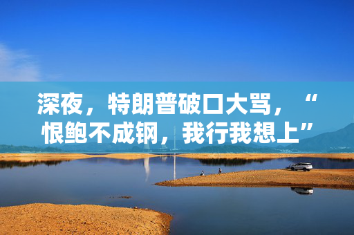 深夜，特朗普破口大骂，“恨鲍不成钢，我行我想上”
