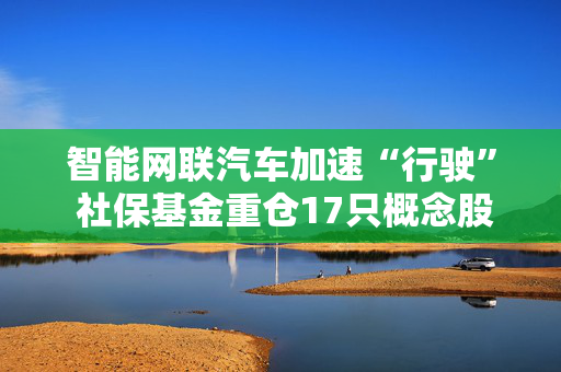 智能网联汽车加速“行驶” 社保基金重仓17只概念股
