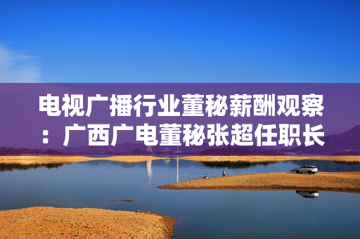 电视广播行业董秘薪酬观察：广西广电董秘张超任职长达11年 年薪36.35万元同比暴跌七成