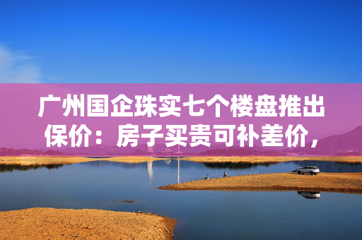 广州国企珠实七个楼盘推出保价：房子买贵可补差价，年底有效