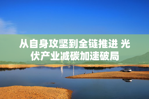 从自身攻坚到全链推进 光伏产业减碳加速破局