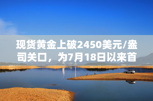 现货黄金上破2450美元/盎司关口，为7月18日以来首次