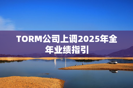 TORM公司上调2025年全年业绩指引