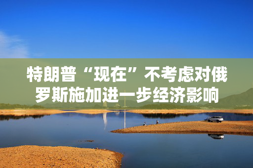 特朗普“现在”不考虑对俄罗斯施加进一步经济影响