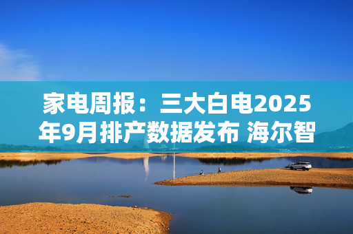 家电周报：三大白电2025年9月排产数据发布 海尔智家推出首次中期分红