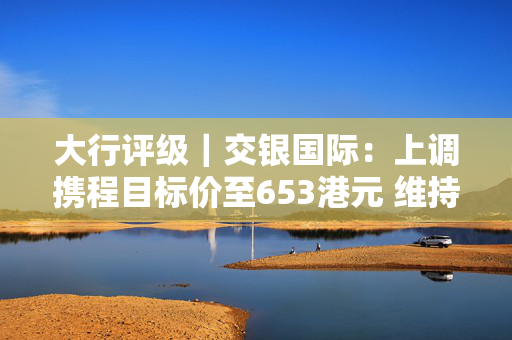 大行评级｜交银国际：上调携程目标价至653港元 维持“买入”评级