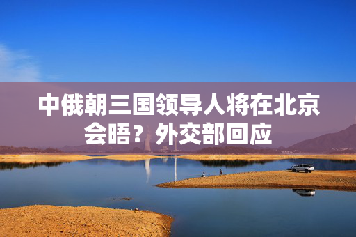 中俄朝三国领导人将在北京会晤？外交部回应