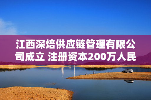 江西深焙供应链管理有限公司成立 注册资本200万人民币