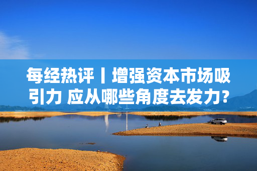 每经热评丨增强资本市场吸引力 应从哪些角度去发力？