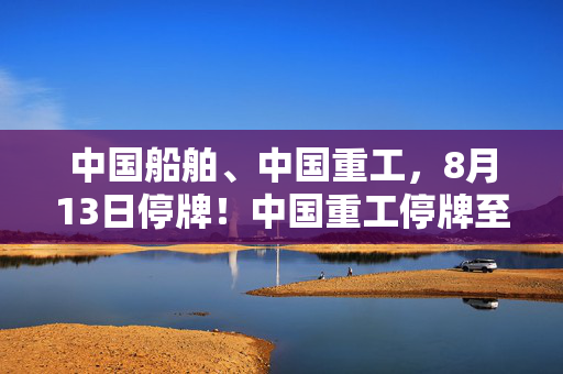 中国船舶、中国重工，8月13日停牌！中国重工停牌至终止上市