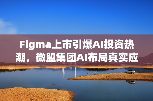 Figma上市引爆AI投资热潮，微盟集团AI布局真实应用场景商业化成果显著