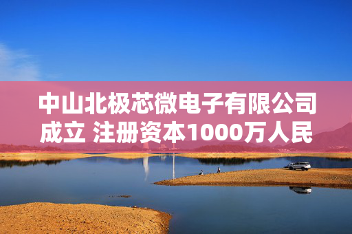 中山北极芯微电子有限公司成立 注册资本1000万人民币