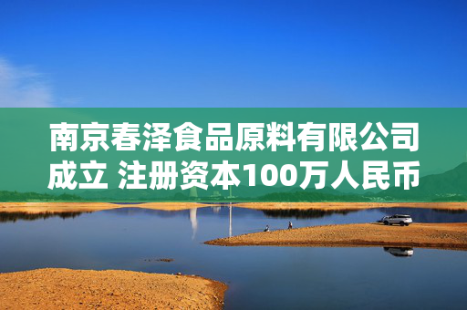 南京春泽食品原料有限公司成立 注册资本100万人民币