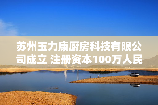 苏州玉力康厨房科技有限公司成立 注册资本100万人民币
