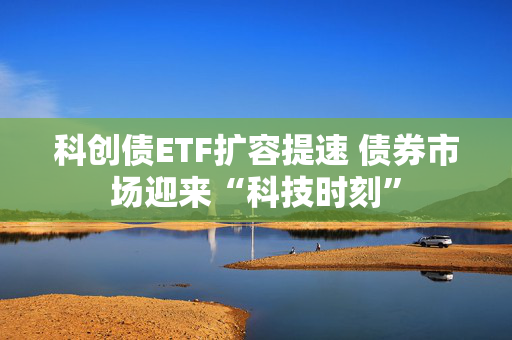 科创债ETF扩容提速 债券市场迎来“科技时刻”